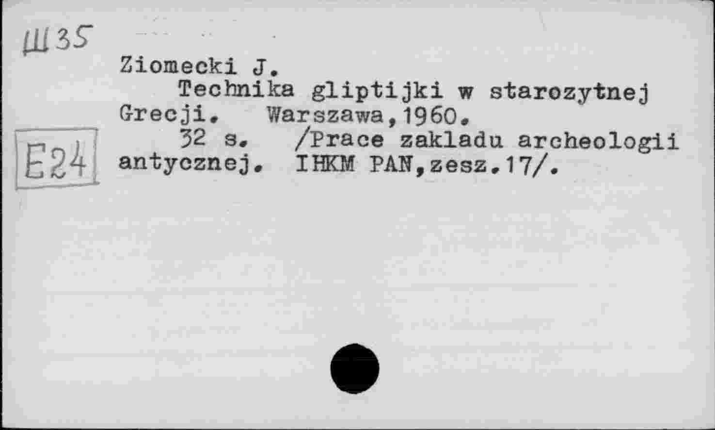 ﻿Ції?
Ziomecki <J.
Technika gliptijki w starozytnej Grecji. Warszawa,I960.
32 s. /Prace zakladu archeologii і ~ antycznej. IHKM PAN,zesz.17/.